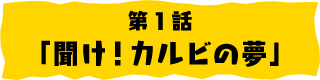 第1話「聞け！カルビの夢」