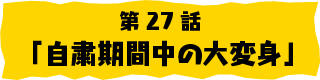 第27話「自粛期間中の大変身」