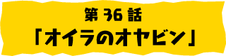第36話「オイラのオヤビン」