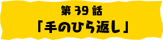 第39話「手のひら返し」