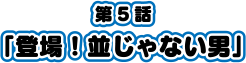 第5話「登場！並じゃない男」